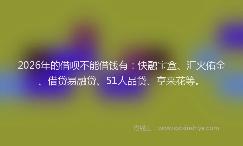 2026年的借呗不能借钱有：快融宝盒、汇火佑金、借贷易融贷、51人品贷、享来花等。