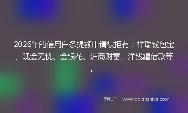2026年的信用白条提额申请被拒有：祥瑞钱包宝、现金无忧、金银花、沪商财富、洋钱罐借款等。