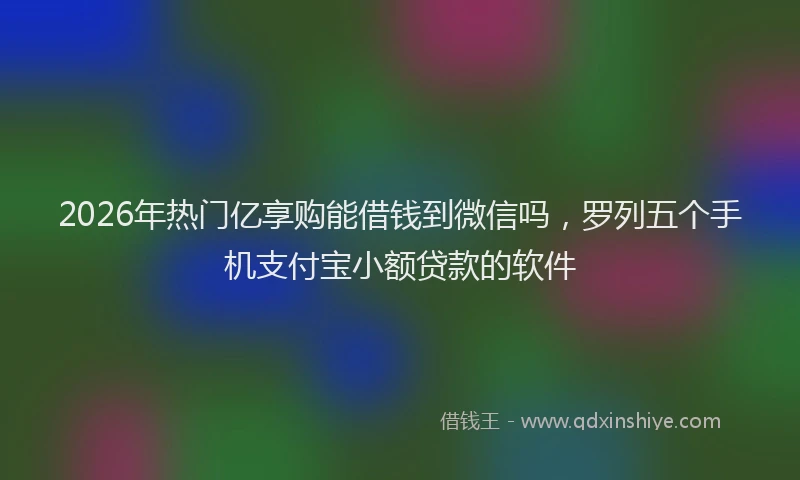 2026年热门亿享购能借钱到微信吗，罗列五个手机支付宝小额贷款的软件