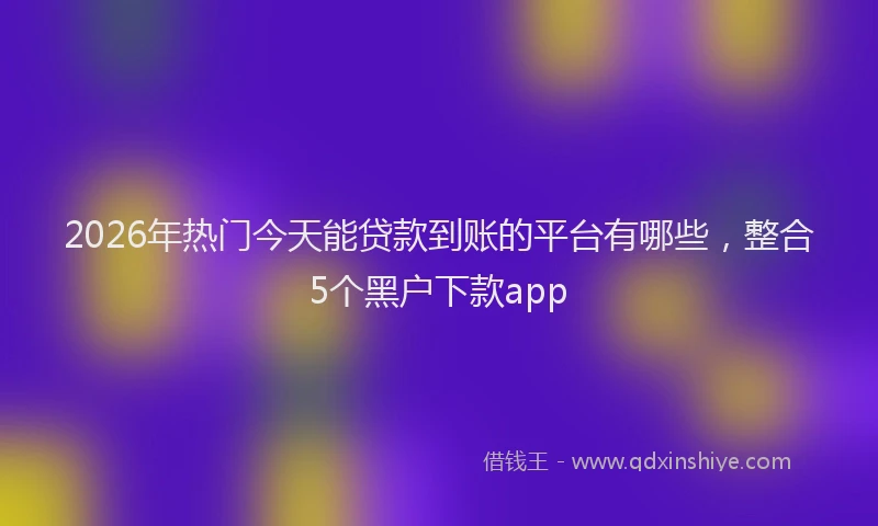 2026年热门今天能贷款到账的平台有哪些，整合5个黑户下款app