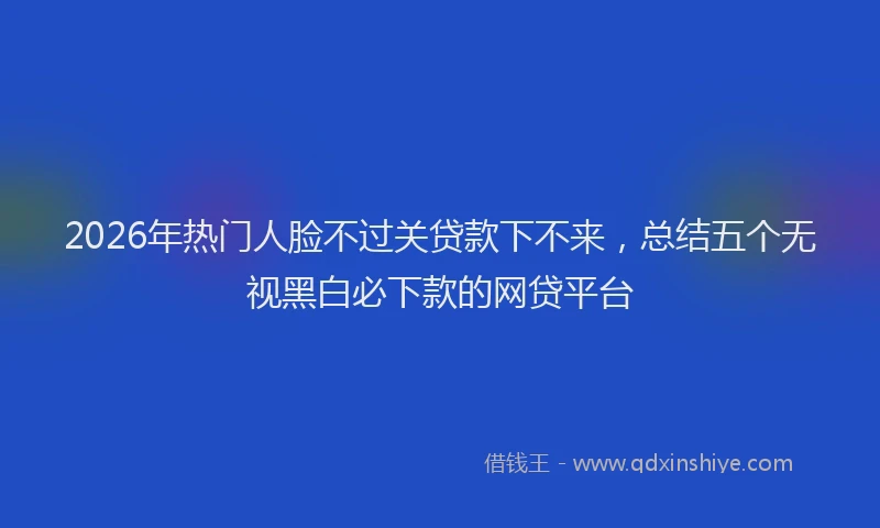 2026年热门人脸不过关贷款下不来，总结五个无视黑白必下款的网贷平台