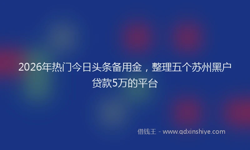 2026年热门今日头条备用金，整理五个苏州黑户贷款5万的平台