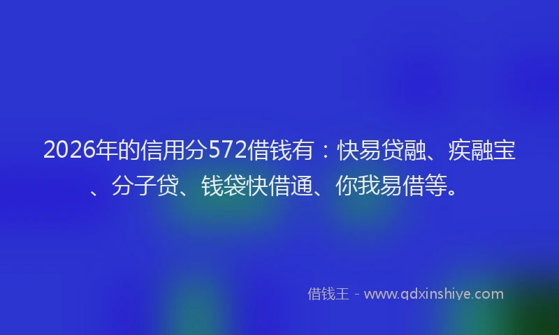 2026年的信用分572借钱有：快易贷融、疾融宝、分子贷、钱袋快借通、你我易借等。