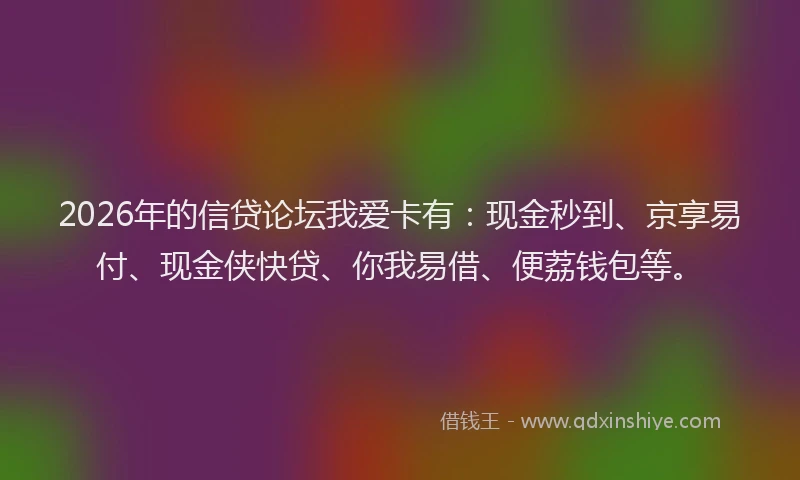 2026年的信贷论坛我爱卡有：现金秒到、京享易付、现金侠快贷、你我易借、便荔钱包等。