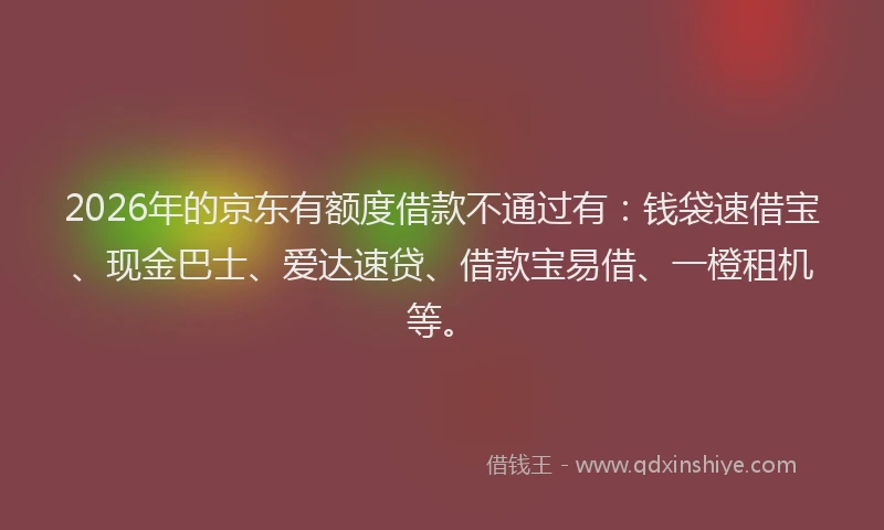 2026年的京东有额度借款不通过有：钱袋速借宝、现金巴士、爱达速贷、借款宝易借、一橙租机等。