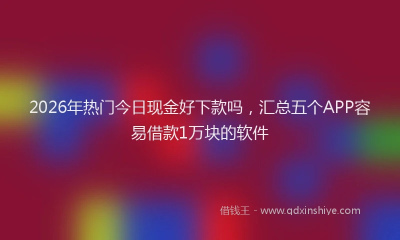 2026年热门今日现金好下款吗，汇总五个APP容易借款1万块的软件