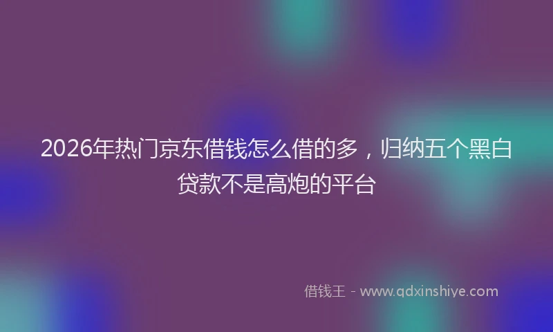 2026年热门京东借钱怎么借的多，归纳五个黑白贷款不是高炮的平台