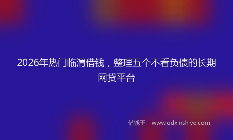 2026年热门临渭借钱，整理五个不看负债的长期网贷平台