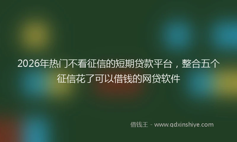 2026年热门不看征信的短期贷款平台，整合五个征信花了可以借钱的网贷软件