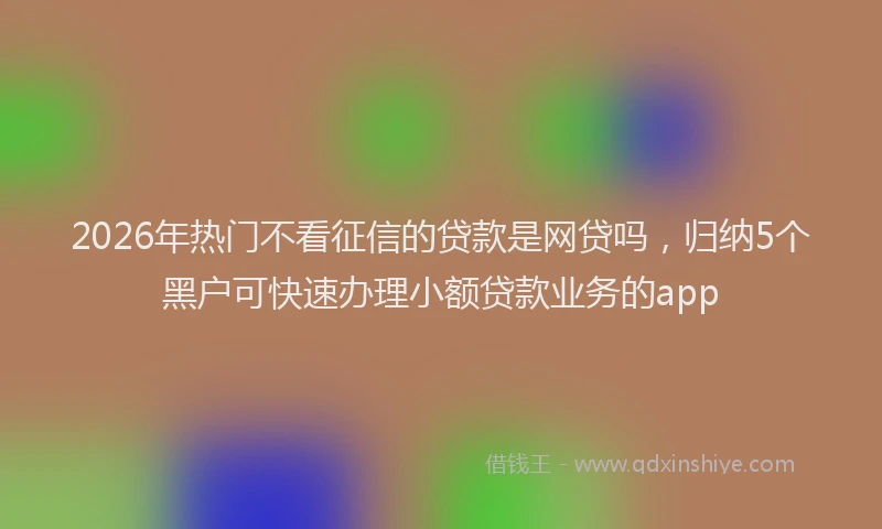2026年热门不看征信的贷款是网贷吗，归纳5个黑户可快速办理小额贷款业务的app