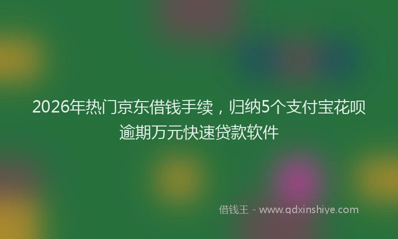 2026年热门京东借钱手续，归纳5个支付宝花呗逾期万元快速贷款软件
