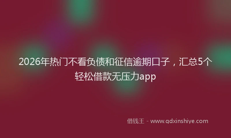 2026年热门不看负债和征信逾期口子，汇总5个轻松借款无压力app