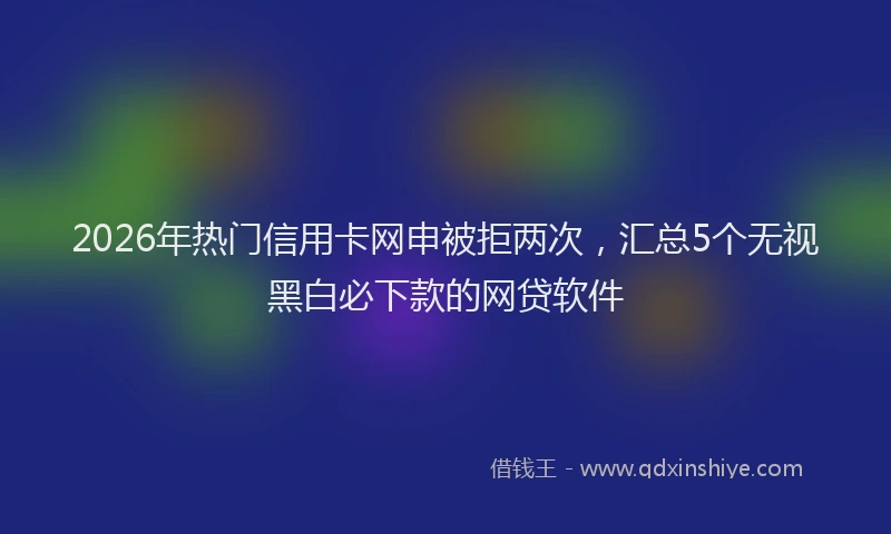 2026年热门信用卡网申被拒两次，汇总5个无视黑白必下款的网贷软件