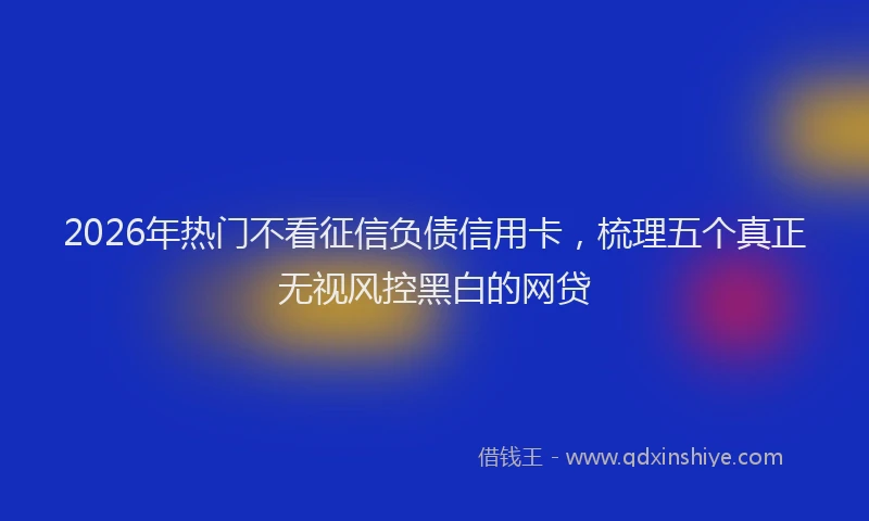 2026年热门不看征信负债信用卡，梳理五个真正无视风控黑白的网贷