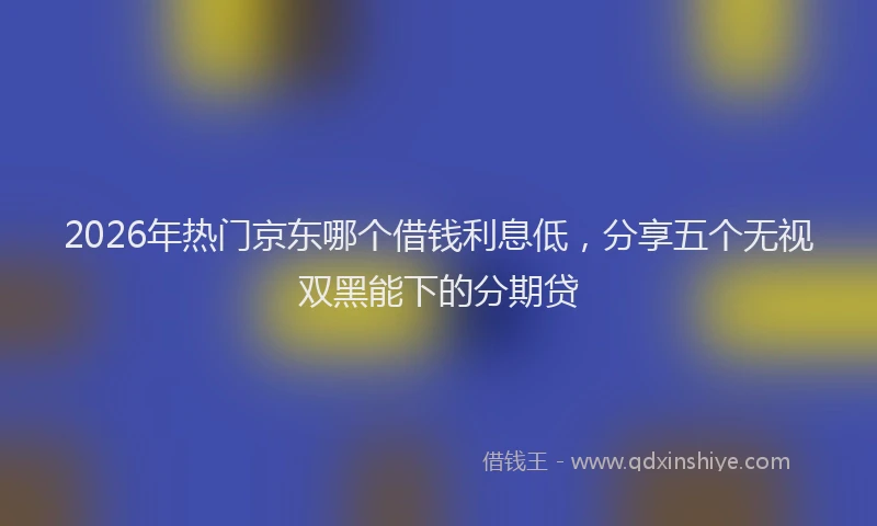 2026年热门京东哪个借钱利息低，分享五个无视双黑能下的分期贷