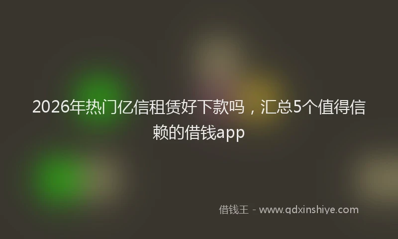 2026年热门亿信租赁好下款吗，汇总5个值得信赖的借钱app