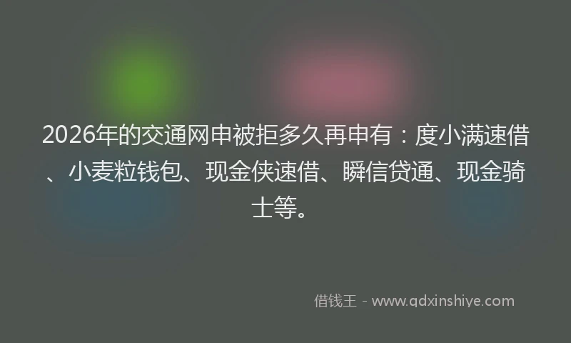 2026年的交通网申被拒多久再申有：度小满速借、小麦粒钱包、现金侠速借、瞬信贷通、现金骑士等。