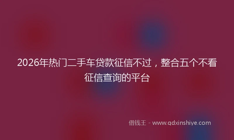 2026年热门二手车贷款征信不过，整合五个不看征信查询的平台