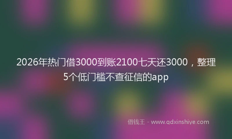 2026年热门借3000到账2100七天还3000，整理5个低门槛不查征信的app