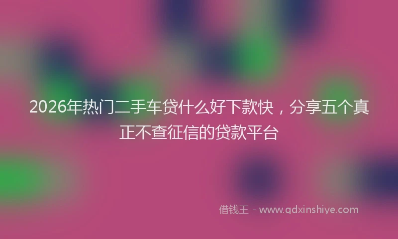 2026年热门二手车贷什么好下款快，分享五个真正不查征信的贷款平台
