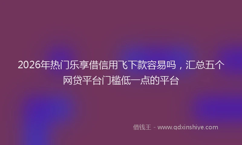 2026年热门乐享借信用飞下款容易吗，汇总五个网贷平台门槛低一点的平台