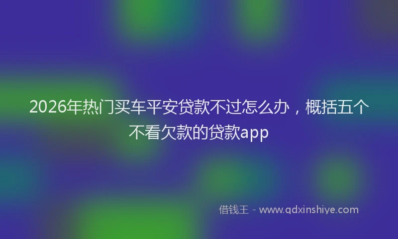 2026年热门买车平安贷款不过怎么办，概括五个不看欠款的贷款app