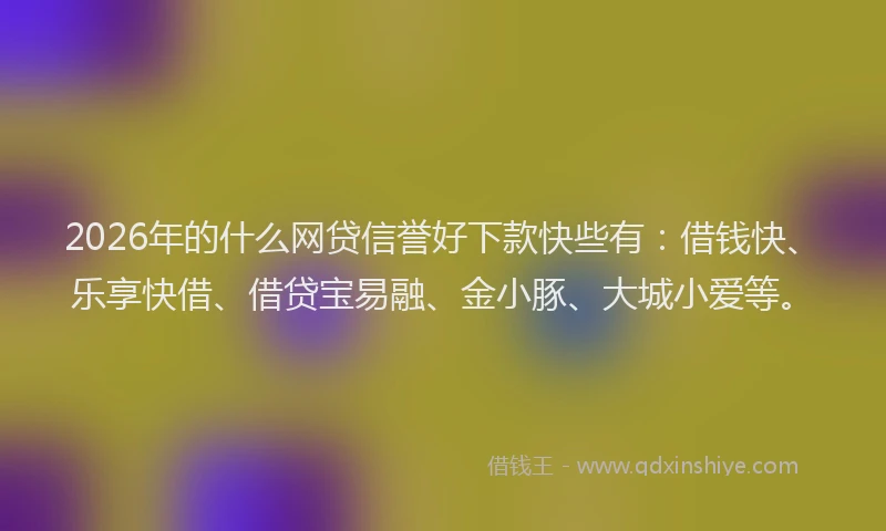 2026年的什么网贷信誉好下款快些有：借钱快、乐享快借、借贷宝易融、金小豚、大城小爱等。