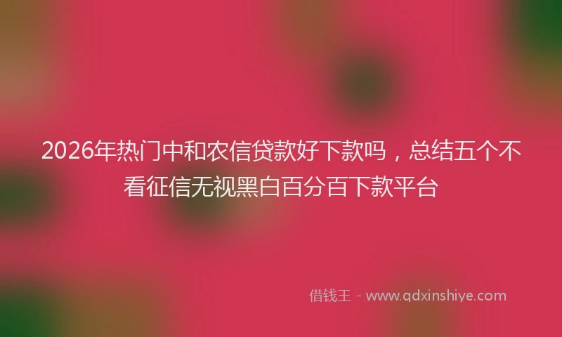 2026年热门中和农信贷款好下款吗，总结五个不看征信无视黑白百分百下款平台