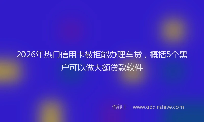 2026年热门信用卡被拒能办理车贷，概括5个黑户可以做大额贷款软件