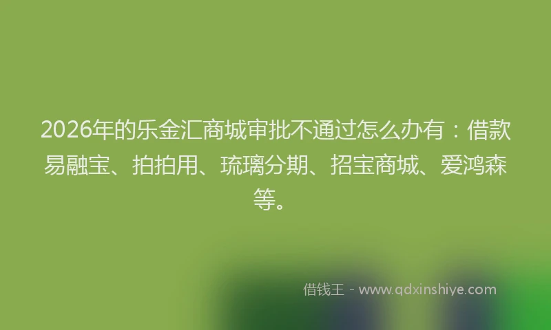2026年的乐金汇商城审批不通过怎么办有：借款易融宝、拍拍用、琉璃分期、招宝商城、爱鸿森等。