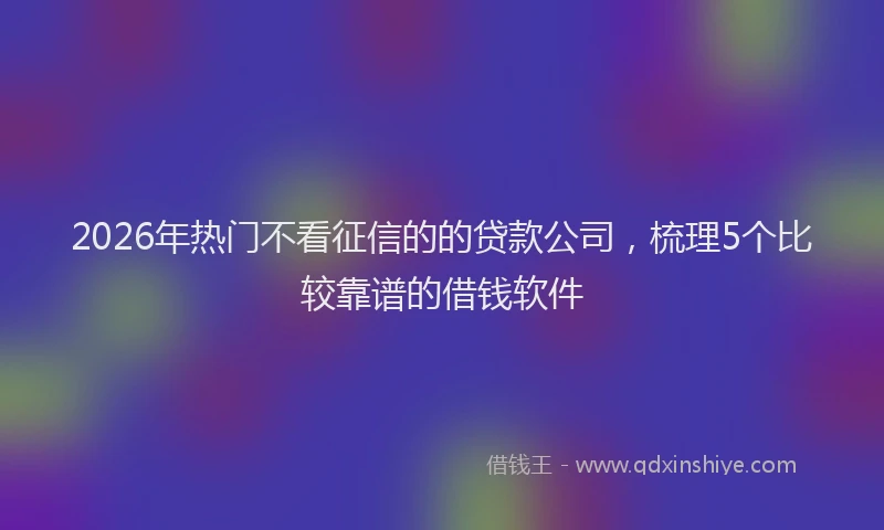 2026年热门不看征信的的贷款公司，梳理5个比较靠谱的借钱软件