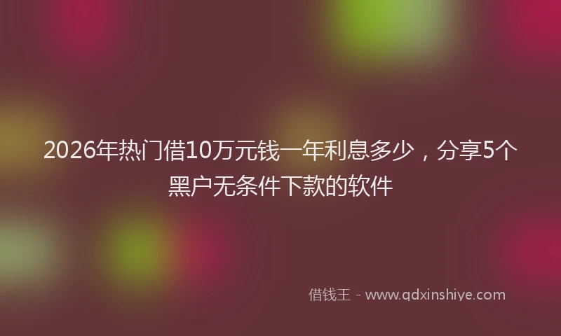 2026年热门借10万元钱一年利息多少，分享5个黑户无条件下款的软件