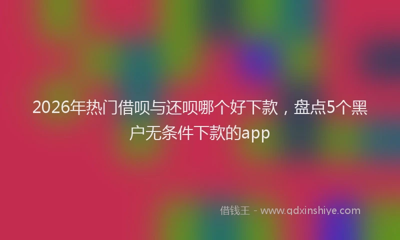 2026年热门借呗与还呗哪个好下款，盘点5个黑户无条件下款的app
