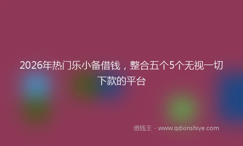 2026年热门乐小备借钱，整合五个5个无视一切下款的平台