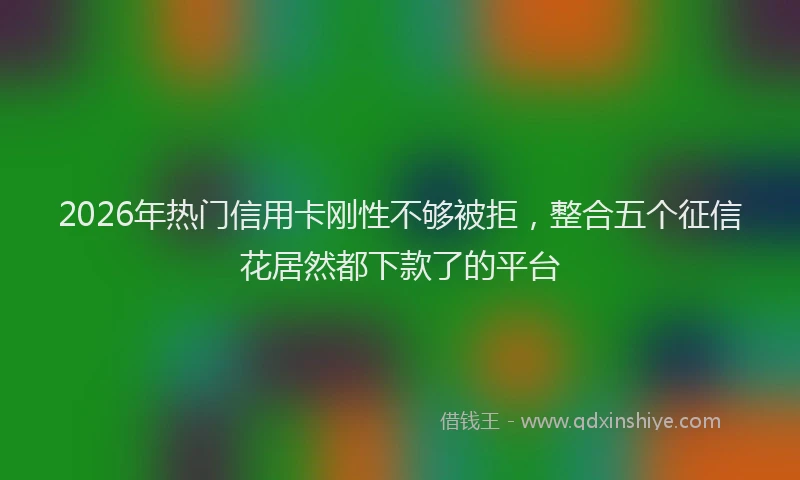 2026年热门信用卡刚性不够被拒，整合五个征信花居然都下款了的平台