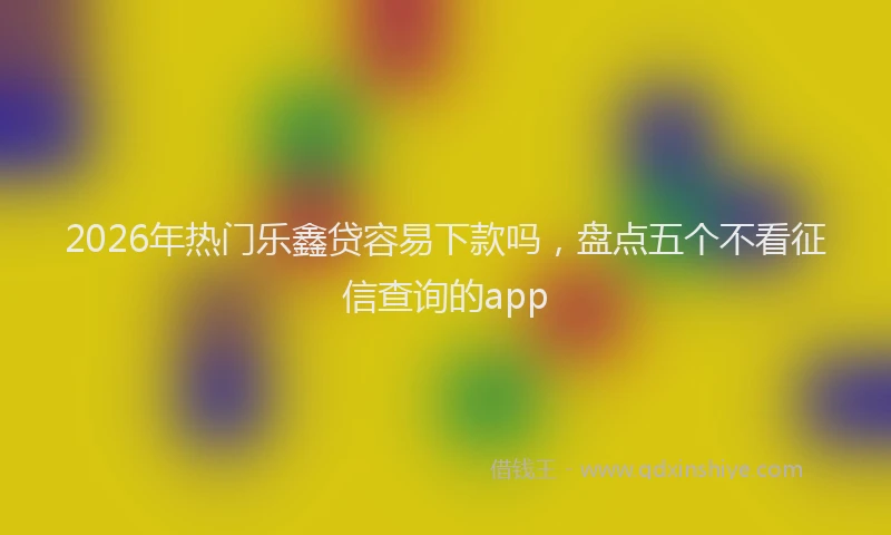 2026年热门乐鑫贷容易下款吗，盘点五个不看征信查询的app