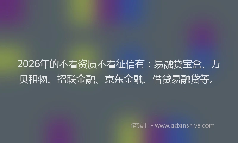 2026年的不看资质不看征信有：易融贷宝盒、万贝租物、招联金融、京东金融、借贷易融贷等。