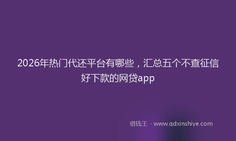 2026年热门代还平台有哪些，汇总五个不查征信好下款的网贷app