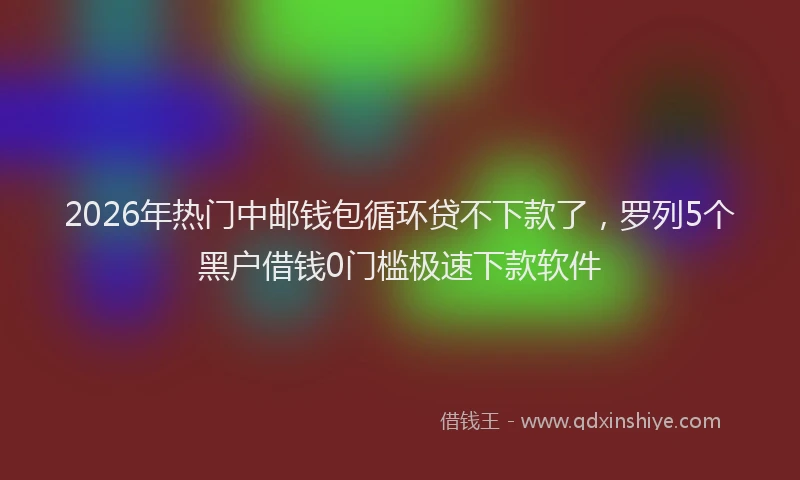 2026年热门中邮钱包循环贷不下款了，罗列5个黑户借钱0门槛极速下款软件