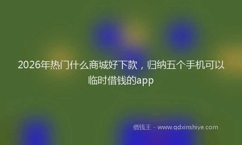 2026年热门什么商城好下款，归纳五个手机可以临时借钱的app