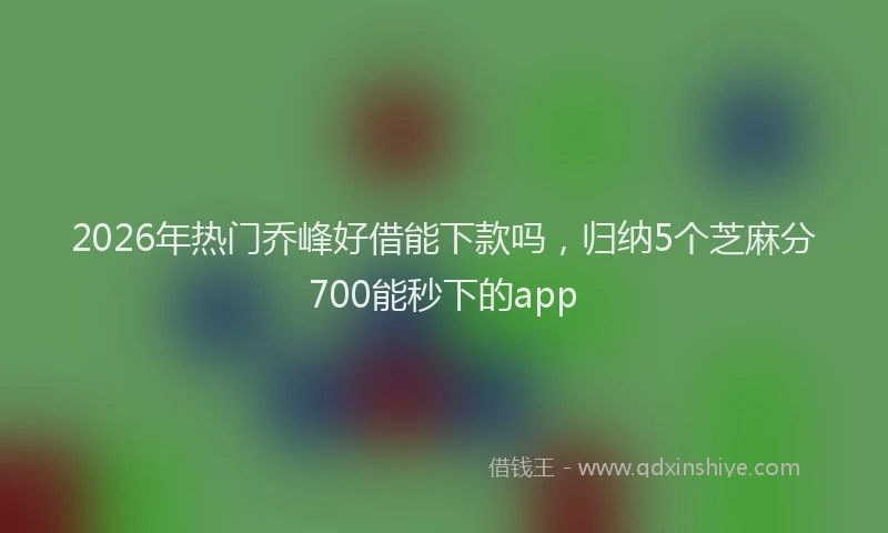 2026年热门乔峰好借能下款吗，归纳5个芝麻分700能秒下的app
