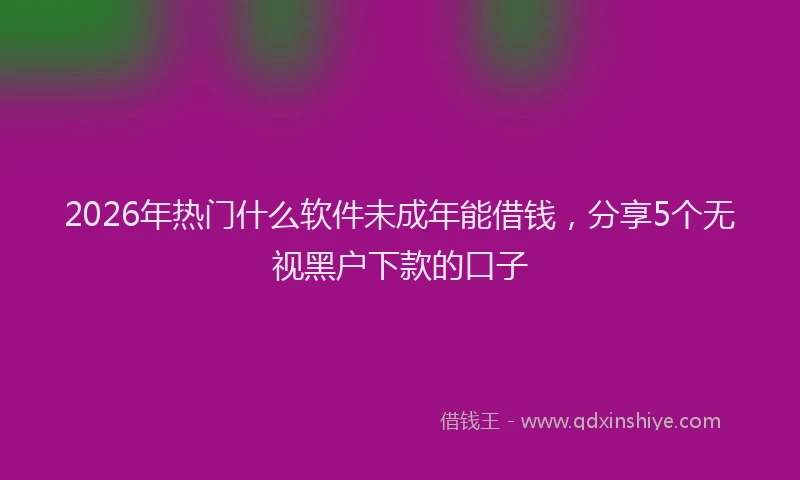 2026年热门什么软件未成年能借钱，分享5个无视黑户下款的口子