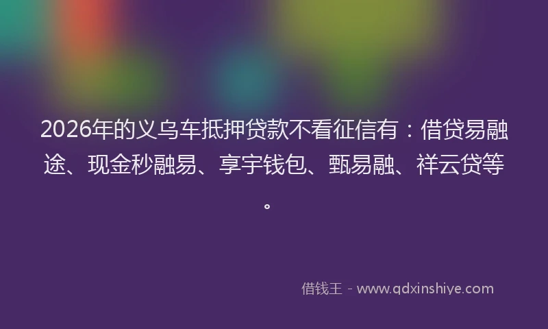 2026年的义乌车抵押贷款不看征信有：借贷易融途、现金秒融易、享宇钱包、甄易融、祥云贷等。