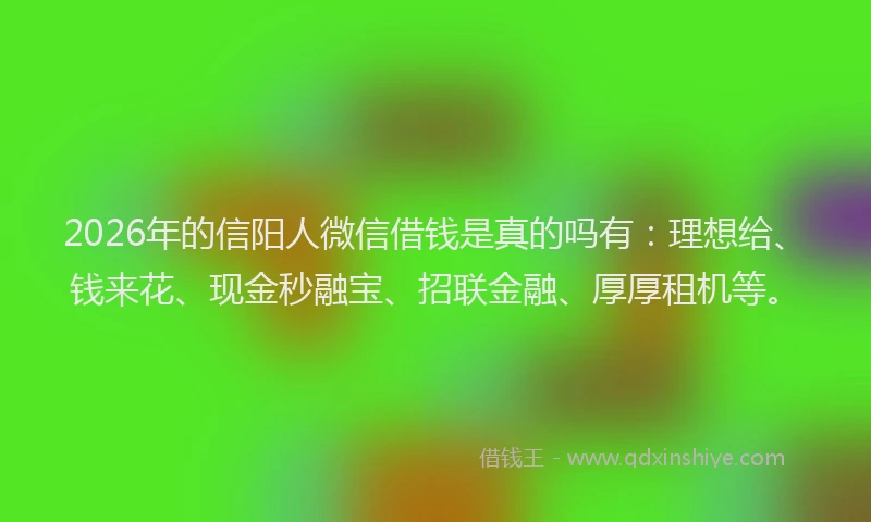 2026年的信阳人微信借钱是真的吗有：理想给、钱来花、现金秒融宝、招联金融、厚厚租机等。