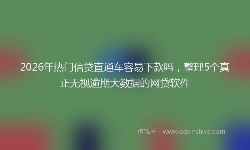 2026年热门信贷直通车容易下款吗，整理5个真正无视逾期大数据的网贷软件