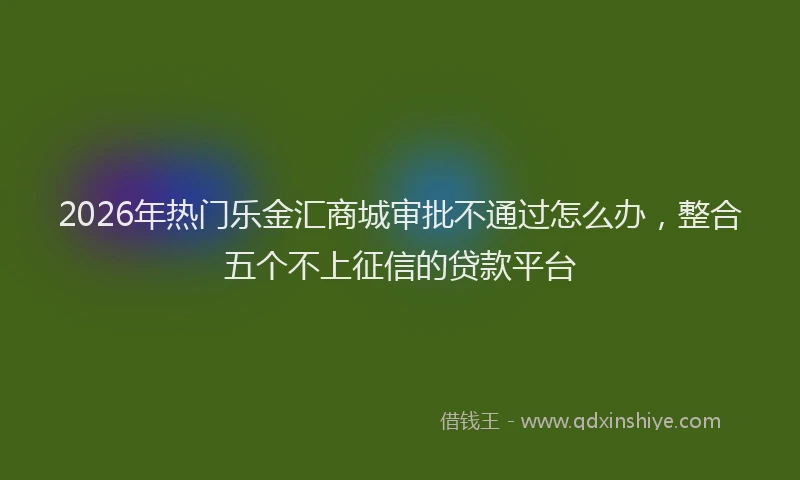 2026年热门乐金汇商城审批不通过怎么办，整合五个不上征信的贷款平台