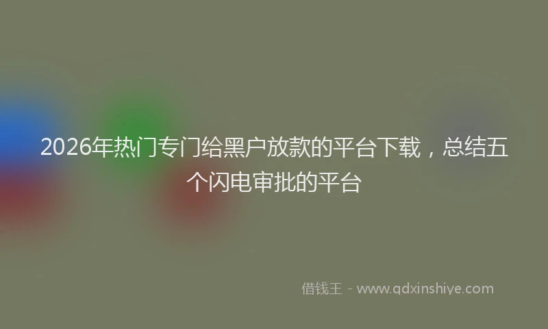 2026年热门专门给黑户放款的平台下载，总结五个闪电审批的平台