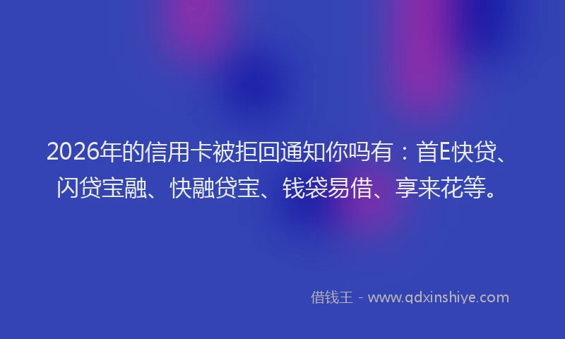 2026年的信用卡被拒回通知你吗有：首E快贷、闪贷宝融、快融贷宝、钱袋易借、享来花等。