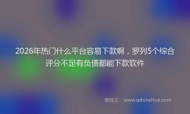 2026年热门什么平台容易下款啊，罗列5个综合评分不足有负债都能下款软件