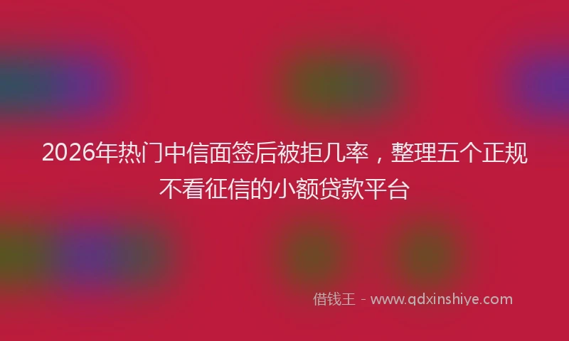 2026年热门中信面签后被拒几率，整理五个正规不看征信的小额贷款平台